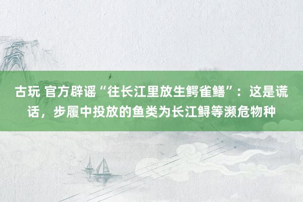 古玩 官方辟谣“往长江里放生鳄雀鳝”：这是谎话，步履中投放的鱼类为长江鲟等濒危物种