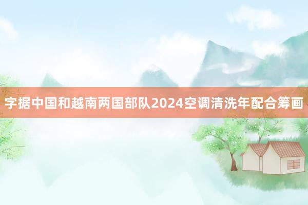字据中国和越南两国部队2024空调清洗年配合筹画